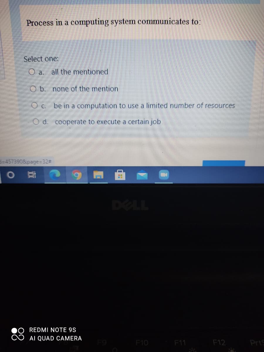 Process in a computing system communicates to:
Select one:
O a. all the mentioned
Ob. none of the mention
O c. be in a computation to use a limited number of resources
O d. cooperate to execute a certain job
3-457390&page=32#
DELL
REDMI NOTE 9S
AI QUAD CAMERA
F9
F10
F11
F12
PrtS
