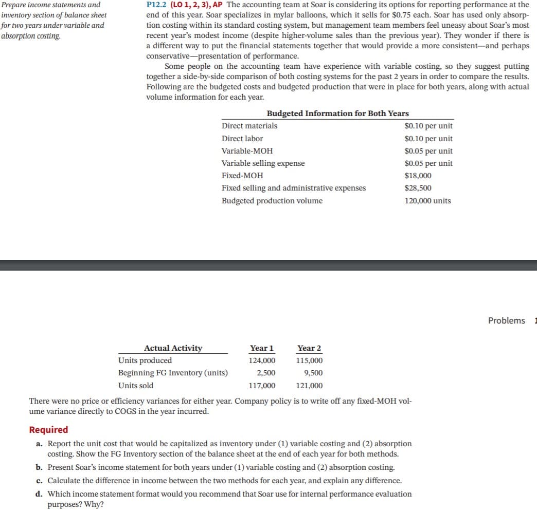 P12.2 (LO 1, 2, 3), AP The accounting team at Soar is considering its options for reporting performance at the
end of this year. Soar specializes in mylar balloons, which it sells for $0.75 each. Soar has used only absorp-
tion costing within its standard costing system, but management team members feel uneasy about Soar's most
recent year's modest income (despite higher-volume sales than the previous year). They wonder if there is
a different way to put the financial statements together that would provide a more consistent-and perhaps
conservative-presentation of performance.
Some people on the accounting team have experience with variable costing, so they suggest putting
together a side-by-side comparison of both costing systems for the past 2 years in order to compare the results.
Following are the budgeted costs and budgeted production that were in place for both years, along with actual
volume information for each year.
Prepare income statements and
inventory section of balance sheet
for two years under variable and
absorption costing.
Budgeted Information for Both Years
Direct materials
$0.10 per unit
Direct labor
$0.10 per unit
Variable-MOH
$0.05 per unit
Variable selling expense
$0.05 per unit
Fixed-MOH
$18,000
Fixed selling and administrative expenses
$28,500
Budgeted production volume
120,000 units
Problems
Actual Activity
Year 1
Year 2
Units produced
124,000
115,000
Beginning FG Inventory (units)
2,500
9,500
Units sold
117,000
121,000
There were no price or efficiency variances for either year. Company policy is to write off any fixed-MOH vol-
ume variance directly to COGS in the year incurred.
Required
a. Report the unit cost that would be capitalized as inventory under (1) variable costing and (2) absorption
costing. Show the FG Inventory section of the balance sheet at the end of each year for both methods.
b. Present Soar's income statement for both years under (1) variable costing and (2) absorption costing.
c. Calculate the difference in income between the two methods for each year, and explain any difference.
d. Which income statement format would you recommend that Soar use for internal performance evaluation
purposes? Why?
