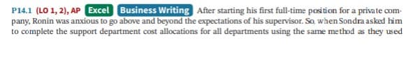 P14.1 (LO 1, 2), AP Excel Business Writing After starting his first full-time position for a private com-
pany, Ronin was anxious to go above and beyond the expectations of his supervisor. So when Sondra asked him
to complete the support department cost allocations for all departments using the same method as they used
