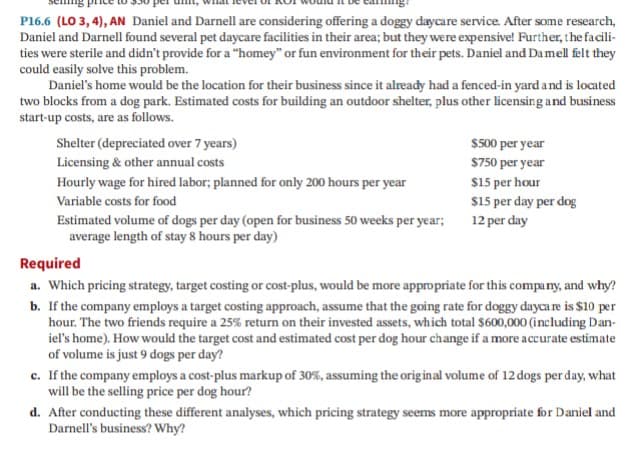 P16.6 (LO 3, 4), AN Daniel and Darnell are considering offering a doggy daycare service. After some research,
Daniel and Darnell found several pet daycare facilities in their area; but they were expensive! Further, the facili-
ties were sterile and didn't provide for a "homey" or fun environment for their pets. Daniel and Damell felt they
could easily solve this problem.
Daniel's home would be the location for their business since it already had a fenced-in yard a nd is located
two blocks from a dog park. Estimated costs for building an outdoor shelter, plus other licensing and business
start-up costs, are as follows.
Shelter (depreciated over 7 years)
$500 per year
Licensing & other annual costs
$750 per year
$15 per hour
$15 per day per dog
Hourly wage for hired labor; planned for only 200 hours per year
Variable costs for food
Estimated volume of dogs per day (open for business 50 weeks per year; 12 per day
average length of stay 8 hours per day)
Required
a. Which pricing strategy, target costing or cost-plus, would be more appropriate for this company, and why?
b. If the company employs a target costing approach, assume that the going rate for doggy dayca re is $10 per
hour. The two friends require a 25% return on their invested assets, which total $600,000 (including Dan-
iel's home). How would the target cost and estimated cost per dog hour change if a more accurate estimate
of volume is just 9 dogs per day?
c. If the company employs a cost-plus markup of 30%, assuming the original volume of 12 dogs per day, what
will be the selling price per dog hour?
d. After conducting these different analyses, which pricing strategy seems more appropriate for Daniel and
Darnell's business? Why?
