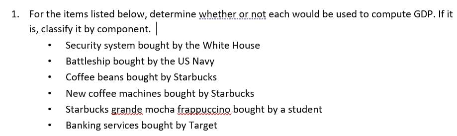 For the items listed below, determine whether or not each would be used to compute GDP. If it
is, classify it by component. |
Security system bought by the White House
Battleship bought by the US Navy
Coffee beans bought by Starbucks
New coffee machines bought by Starbucks
Starbucks grande mocha frappuccino bought by a student
Banking services bought by Target
