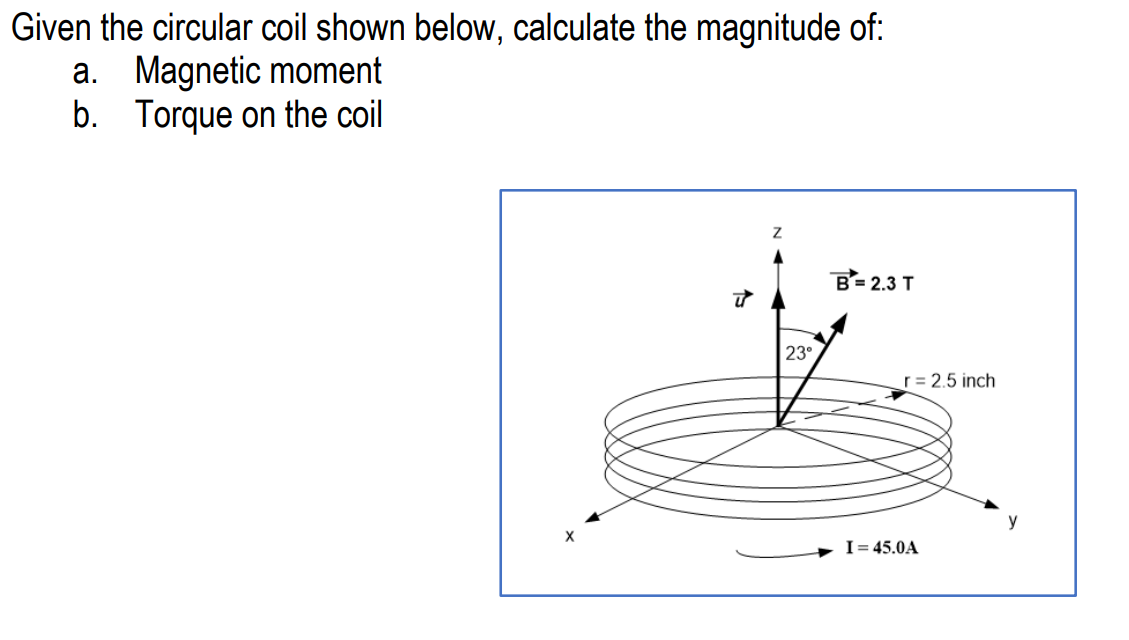 Given the circular coil shown below, calculate the magnitude of:
a. Magnetic moment
b. Torque on the coil
Z
B= 2.3 T
ū
23°
r = 2.5 inch
I=45.0A
y