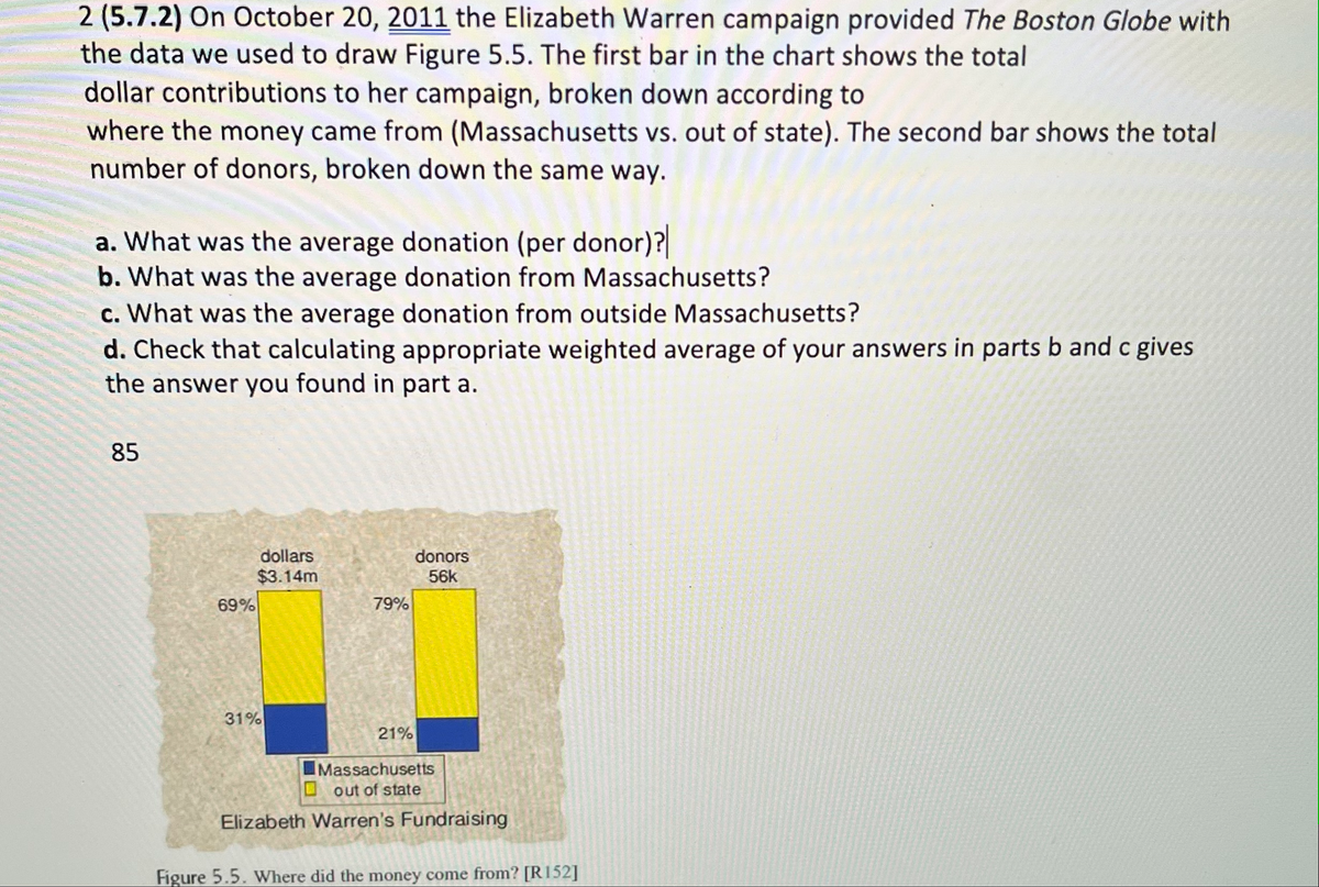 2 (5.7.2) On October 20, 2011 the Elizabeth Warren campaign provided The Boston Globe with
the data we used to draw Figure 5.5. The first bar in the chart shows the total
dollar contributions to her campaign, broken down according to
where the money came from (Massachusetts vs. out of state). The second bar shows the total
number of donors, broken down the same way.
a. What was the average donation (per donor)?
b. What was the average donation from Massachusetts?
c. What was the average donation from outside Massachusetts?
d. Check that calculating appropriate weighted average of your answers in parts b and c gives
the answer you found in part a.
85
69%
dollars
$3.14m
31%
79%
21%
donors
56k
Massachusetts
out of state
Elizabeth Warren's Fundraising
Figure 5.5. Where did the money come from? [R152]