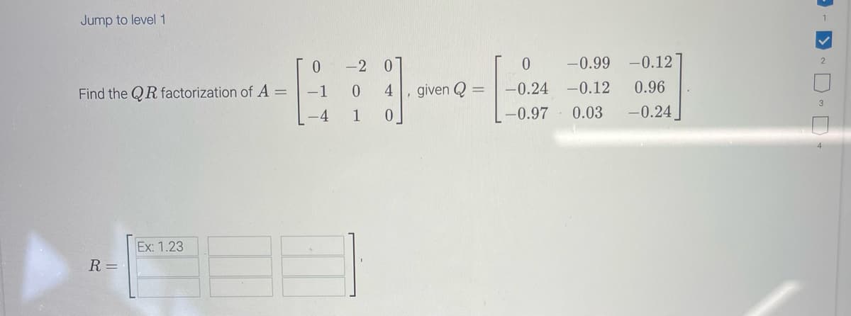 Jump to level 1
Find the QR factorization of A
=
R=
Ex: 1.23
0
-1
-4
-2
0
1
0
4
0
given Q
0
-0.99
-0.12
-0.24 -0.12
0.96
-0.97 0.03 -0.24
2