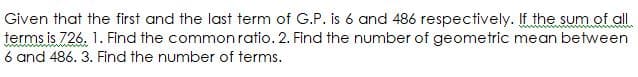 Given that the first and the last term of G.P. is 6 and 486 respectively. If the sum.of all
terms is 726. 1. Find the common ratio. 2. Find the number of geometric mean between
6 and 486. 3. Find the number of terms.
