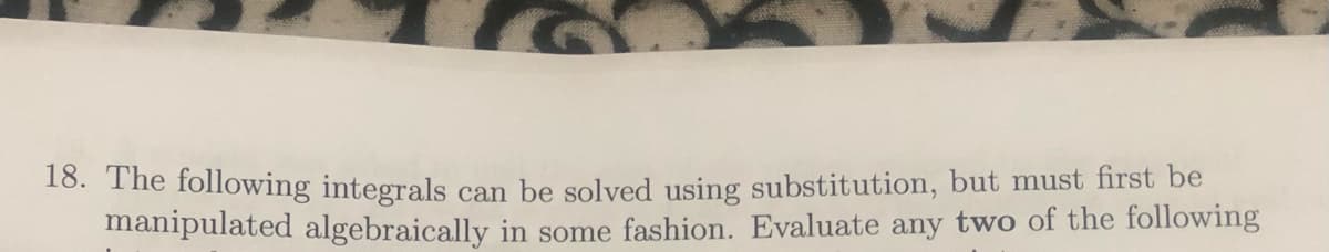 16. The following integrals can be solved using substitution, but must first be
manipulated algebraically in some fashion. Evaluate any two of the following

