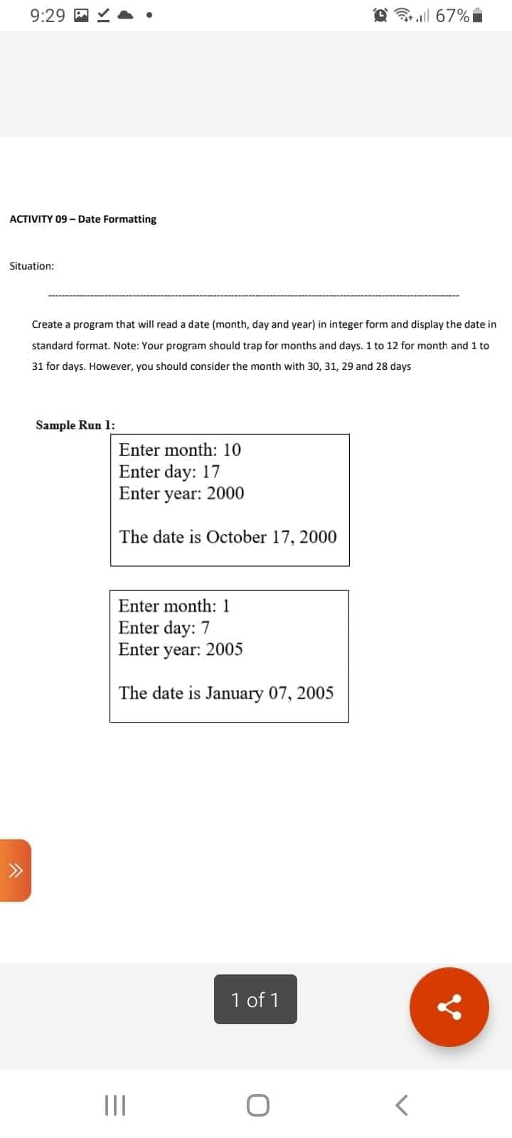 9:29
67%
ACTIVITY 09 - Date Formatting
Situation:
Create a program that will read a date (month, day and year) in integer form and display the date in
standard format. Note: Your program should trap for months and days. 1 to 12 for month and 1 to
31 for days. However, you should consider the month with 30, 31, 29 and 28 days
Sample Run 1:
Enter month: 10
Enter day: 17
Enter year: 2000
The date is October 17, 2000
Enter month: 1
Enter day: 7
Enter year: 2005
The date is January 07, 2005
1 of 1
O
=
|||
<