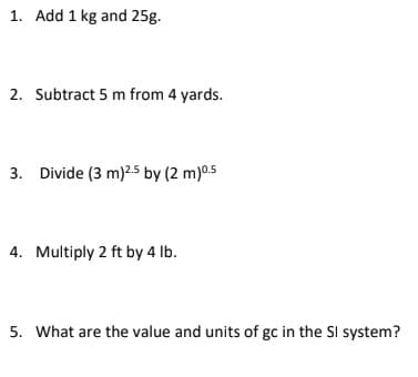 1. Add 1 kg and 25g.
2. Subtract 5 m from 4 yards.
3. Divide (3 m)2.5 by (2 m) 0.5
4. Multiply 2 ft by 4 lb.
5. What are the value and units of gc in the Sl system?