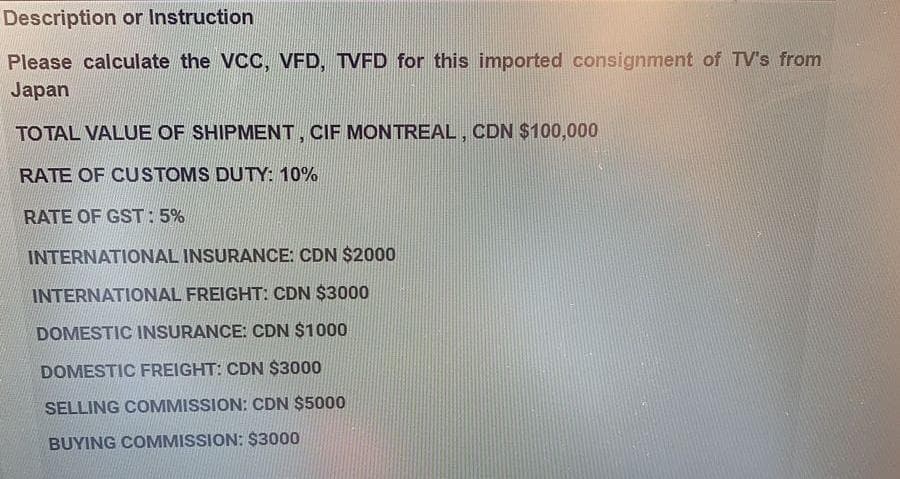 Description or Instruction
Please calculate the VCC, VFD, TVFD for this imported consignment of TV's from
Japan
TO TAL VALUE OF SHIPMENT, CIF MONTREAL, CDN $100,000
RATE OF CUSTOMS DUTY: 10%
RATE OF GST: 5%
INTERNATIONAL INSURANCE: CDN $2000
INTERNATIONAL FREIGHT: CDN $3000
DOMESTIC INSURANCE: CDN $1000
DOMESTIC FREIGHT: CDN $3000
SELLING COMMISSION: CDN $5000
BUYING COMMISSION: $3000
