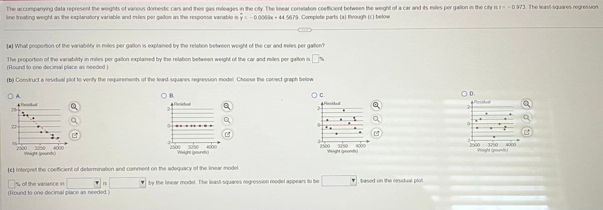 The accompanying data represent the weights of various domestic cars and their gas mileages in the city. The linear correlation coefficient between the weight of a car and its miles per gallon in the city is r= -0.973. The least-squares regression
line treating weight as the explanatory variable and miles per gallon as the response variable is y = -0.0069x +44.5679. Complete parts (a) through (c) below.
(a) What proportion of the variability in miles per gallon is explained by the relation between weight of the car and miles per gallon?
The proportion of the variability in miles per gallon explained by the relation between weight of the car and miles per gallon is ■%.
(Round to one decimal place as needed.)
(b) Construct a residual plot to verify the requirements of the least-squares regression model. Choose the correct graph below.
O A.
A Residual
28
22-
16
2500 3250
4000
Weight (pounds)
Q
B.
IS
2+
0
Residual
2500 3250
Weight (pounds)
4000
(c) Interpret the coefficient of determination and comment on the adequacy of the linear model.
% of the variance in
(Round to one decimal place as needed.)
O C.
A Residual
2-
0-
-2
2500
by the linear model. The least-squares regression model appears to be
•
●
3250
Weight (pounds)
4000
Q
based on the residual plot
D.
A Residual
2+
0-
-2-
●
●
3250
Weight (pounds)
2500
4000