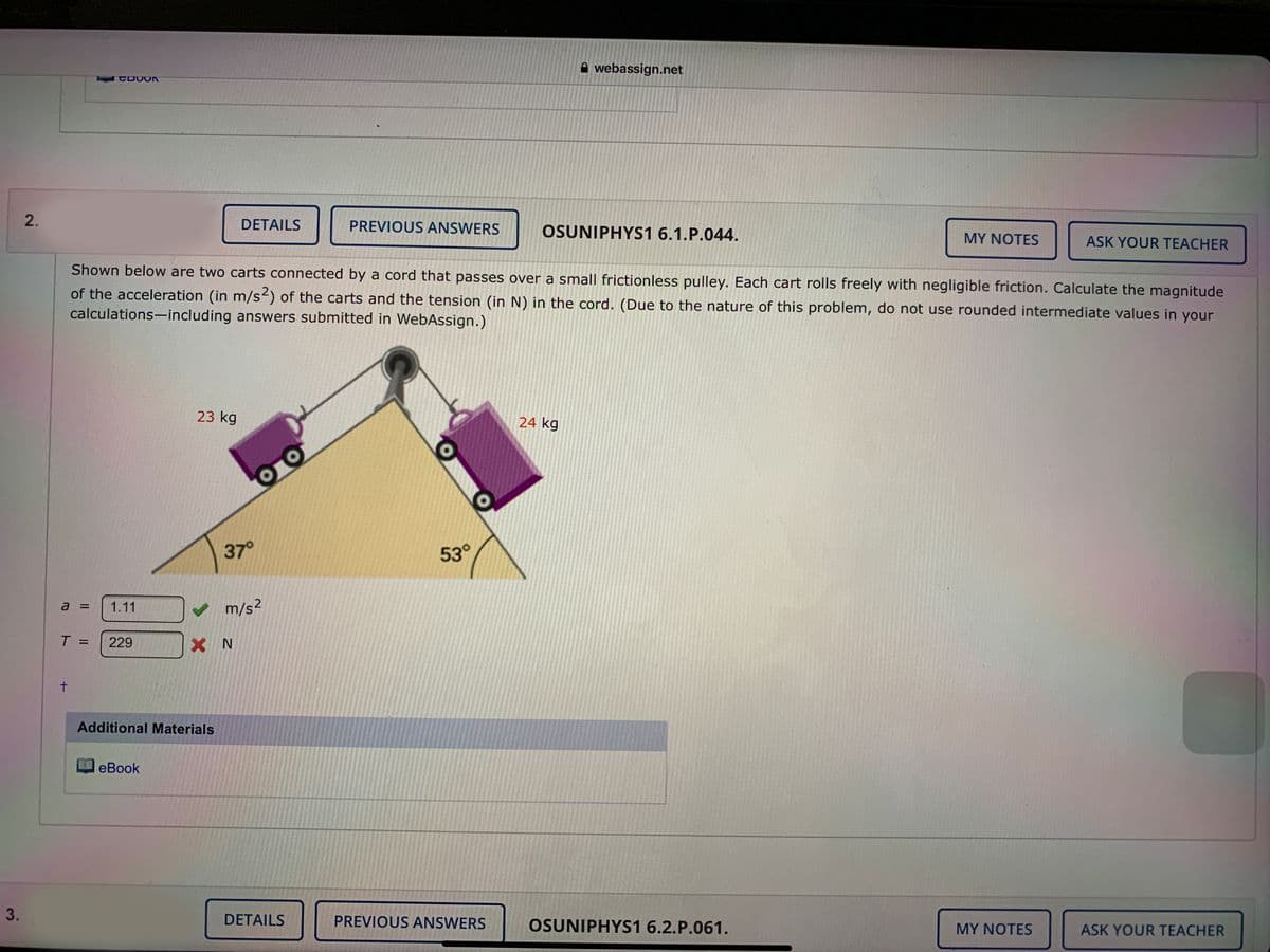 A webassign.net
Aguef C DOOK
2.
DETAILS
PREVIOUS ANSWERS
OSUNIPHYS1 6.1.P.044.
MY NOTES
ASK YOUR TEACHER
Shown below are two carts connected by a cord that passes over a small frictionless pulley. Each cart rolls freely with negligible friction. Calculate the magnitude
of the acceleration (in m/s2) of the carts and the tension (in N) in the cord. (Due to the nature of this problem, do not use rounded intermediate values in your
calculations-including answers submitted in WebAssign.)
23 kg
24 kg
37°
53°
a =
1.11
v m/s?
T =
229
t.
Additional Materials
O eBook
3.
DETAILS
PREVIOUS ANSWERS
OSUNIPHYS1 6.2.P.061.
MY NOTES
ASK YOUR TEACHER
