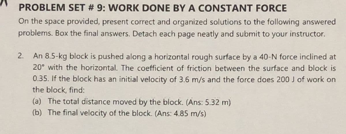 PROBLEM SET # 9: WORK DONE BY A CONSTANT FORCE
On the space provided, present correct and organized solutions to the following answered
problems. Box the final answers. Detach each page neatly and submit to your instructor.
2. An 8.5-kg block is pushed along a horizontal rough surface by a 40-N force inclined at
20° with the horizontal. The coefficient of friction between the surface and block is
0.35. If the block has an initial velocity of 3.6 m/s and the force does 200 J of work on
the block, find:
(a) The total distance moved by the block. (Ans: 5.32 m)
(b) The final velocity of the block. (Ans: 4.85 m/s)
