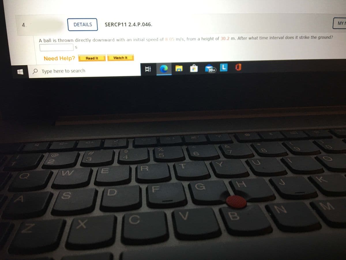 4.
DETAILS
SERCP11 2.4.P.046.
MY M
A ball is thrown directly downward with an initial speed of 8.05 m/s, from a height of 30.2 m. After what time interval does it strike the ground?
Need Help?
Read It
Watch It
由
LO
99+
P Type here to search
7
(3
R
T
E
D
A
FL
