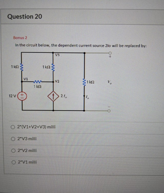 Question 20
Bonus 2
In the circuit below, the dependent current source 2lo will be replaced by:
V3
1 kn
1 k2
V1
V2
31 k)
1 k
12 V(+
O 2 (V1+V2+V3) milli
O 2*V3 milli
O 2*V2 milli
O 2*V1 milli
