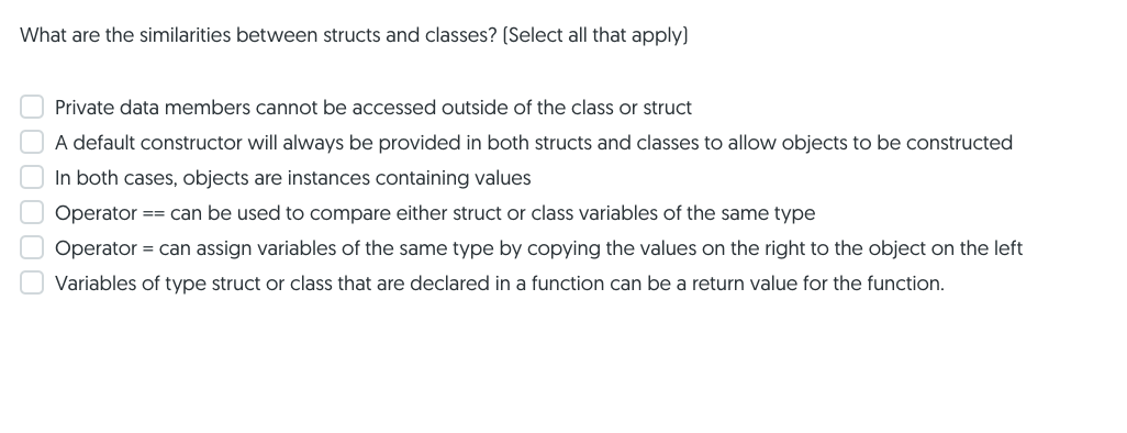 What are the similarities between structs and classes? (Select all that apply)
Private data members cannot be accessed outside of the class or struct
A default constructor will always be provided in both structs and classes to allow objects to be constructed
In both cases, objects are instances containing values
Operator == can be used to compare either struct or class variables of the same type
Operator = can assign variables of the same type by copying the values on the right to the object on the left
Variables of type struct or class that are declared in a function can be a return value for the function.
000000
