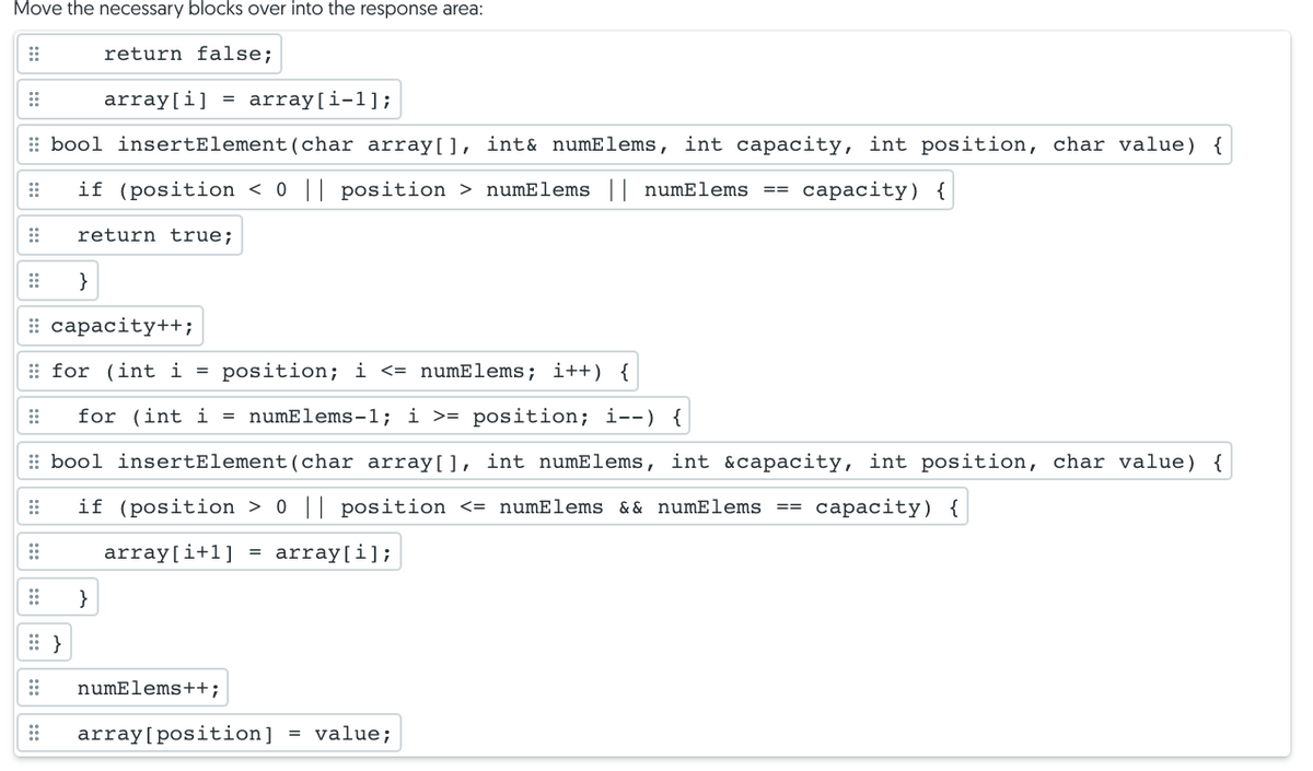 Move the necessary blocks over into the response area:
return false;
array[i]
array[i-1];
: bool insertElement(char array[], int& numElems, int capacity, int position, char value) {
if (position < 0 || position > numElems || numElems ==
сараcity) {
return true;
}
: сарасity++;
: for (int i = position; i <= numElems; i++) {
for (int i = numElems-1; i >= position; i--) {
: bool insertElement(char array[], int numElems, int &capacity, int position, char value) {
if (position > 0 || position <= numElems & & numElems
== capacity) {
array[i+l]
array[i];
%D
}
numElems++;
array[position]
= value;
