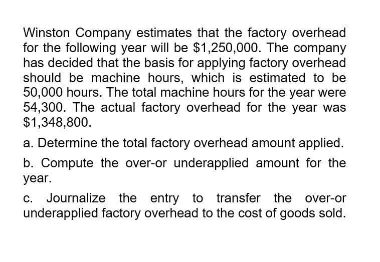 Winston Company estimates that the factory overhead
for the following year will be $1,250,000. The company
has decided that the basis for applying factory overhead
should be machine hours, which is estimated to be
50,000 hours. The total machine hours for the year were
54,300. The actual factory overhead for the year was
$1,348,800.
a. Determine the total factory overhead amount applied.
b. Compute the over-or underapplied amount for the
year.
C. Journalize the entry to transfer the over-or
underapplied factory overhead to the cost of goods sold.