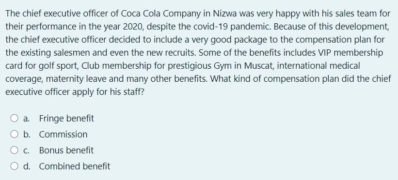 The chief executive officer of Coca Cola Company in Nizwa was very happy with his sales team for
their performance in the year 2020, despite the covid-19 pandemic. Because of this development,
the chief executive officer decided to include a very good package to the compensation plan for
the existing salesmen and even the new recruits. Some of the benefits includes VIP membership
card for golf sport, Club membership for prestigious Gym in Muscat, international medical
coverage, maternity leave and many other benefits. What kind of compensation plan did the chief
executive officer apply for his staff?
a. Fringe benefit
b. Commission
O c.
Bonus benefit
d. Combined benefit
