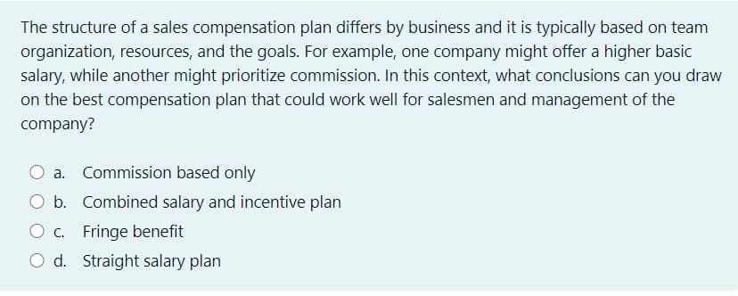 The structure of a sales compensation plan differs by business and it is typically based on team
organization, resources, and the goals. For example, one company might offer a higher basic
salary, while another might prioritize commission. In this context, what conclusions can you draw
on the best compensation plan that could work well for salesmen and management of the
company?
a. Commission based only
b. Combined salary and incentive plan
C. Fringe benefit
O d. Straight salary plan
