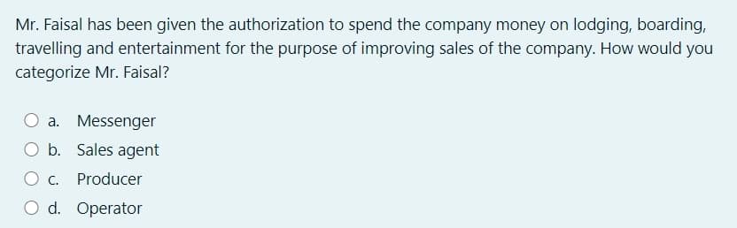 Mr. Faisal has been given the authorization to spend the company money on lodging, boarding,
travelling and entertainment for the purpose of improving sales of the company. How would you
categorize Mr. Faisal?
O a. Messenger
b.
Sales agent
c.
Producer
O d. Operator
