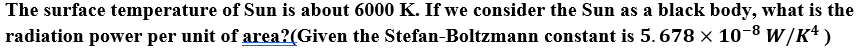 The surface temperature of Sun is about 6000 K. If we consider the Sun as a black body, what is the
radiation power per unit of area?(Given the Stefan-Boltzmann constant is 5. 678 × 10-8 w/K+)
