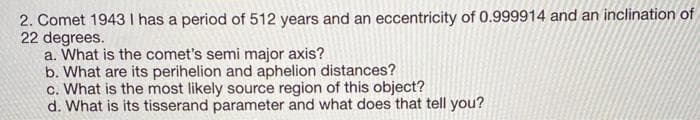 2. Comet 1943 I has a period of 512 years and an eccentricity of 0.999914 and an inclination of
22 degrees.
a. What is the comet's semi major axis?
b. What are its perihelion and aphelion distances?
c. What is the most likely source region of this object?
d. What is its tisserand parameter and what does that tell you?
