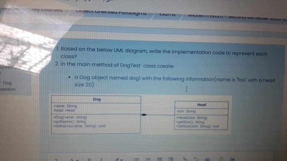 IVy CourSes
Ouject onenteu Fuluuiyms
CAUITIS
VIutemmI CAUIFI
1. Based on the below UML diagram, write the implementation code to represent each
class?
2. in the main method of DogTest class create:
tarked
a Dog object named dogl with the following information(name is "foo" with a head
size 20)
Flag
uestion
Dog
Head
none: String
-head: Head
Aze: String
Dog(name string)
getName() string
setName(name. String) void
Head(size: String)
getSize): String
setSize(size Sting) void
= = E E
of
