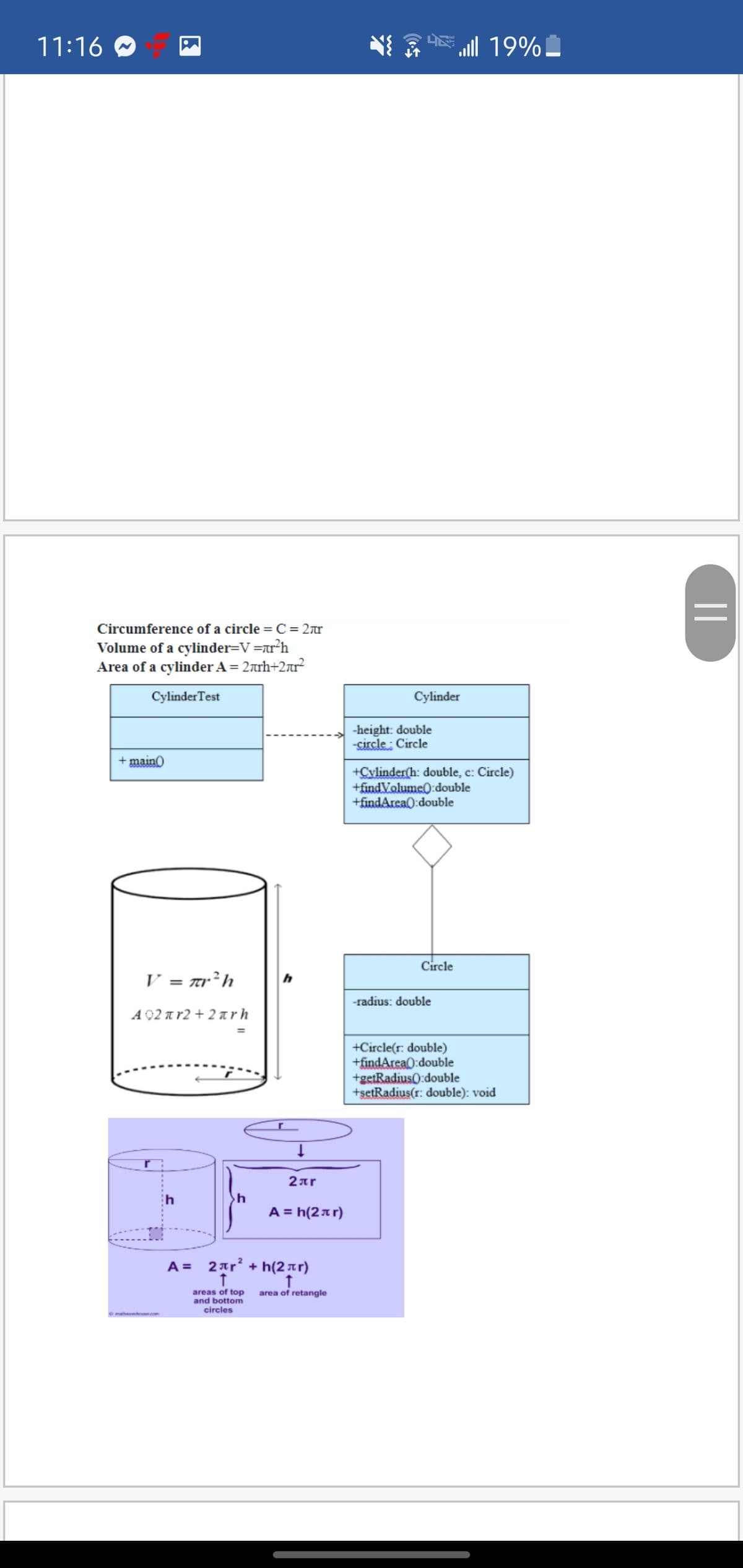 11:16
E 19%!
Circumference of a circle = C = 2r
Volume of a cylinder=V=r*h
Area of a cylinder A = 2arh+2r?
CylinderTest
Cylinder
-height: double
-sircle : Circle
+ maino
+Cylinder(h: double, c: Circle)
+findVolume0:double
+findArea(:double
Circle
V = Tr²h
-radius: double
A 92 a r2 + 2 nrh
+Circle(r: double)
+findArea0:double
+getRadius0:double
+setRadius(r: double): void
2ar
A = h(2ar)
A = 2ar² + h(2tr)
areas of top
bottom
circles
area of retangle
th me.com
