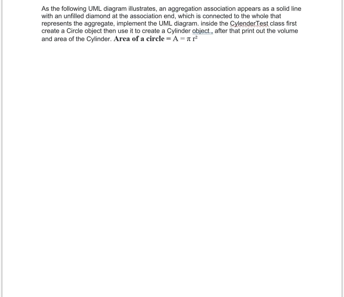 As the following UML diagram illustrates, an aggregation association appears as a solid line
with an unfilled diamond at the association end, which is connected to the whole that
represents the aggregate, implement the UML diagram. inside the CylenderTest class first
create a Circle object then use it to create a Cylinder object, after that print out the volume
and area of the Cylinder. Area of a circle = A = T r²
