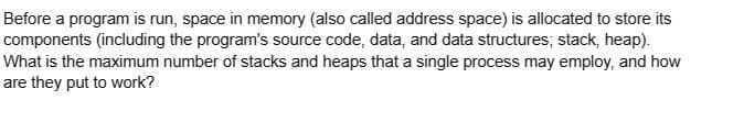 Before a program is run, space in memory (also called address space) is allocated to store its
components (including the program's source code, data, and data structures; stack, heap).
What is the maximum number of stacks and heaps that a single process may employ, and how
are they put to work?