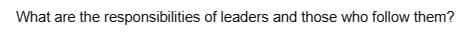 What are the responsibilities of leaders and those who follow them?