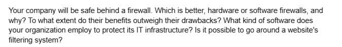 Your company will be safe behind a firewall. Which is better, hardware or software firewalls, and
why? To what extent do their benefits outweigh their drawbacks? What kind of software does
your organization employ to protect its IT infrastructure? Is it possible to go around a website's
filtering system?