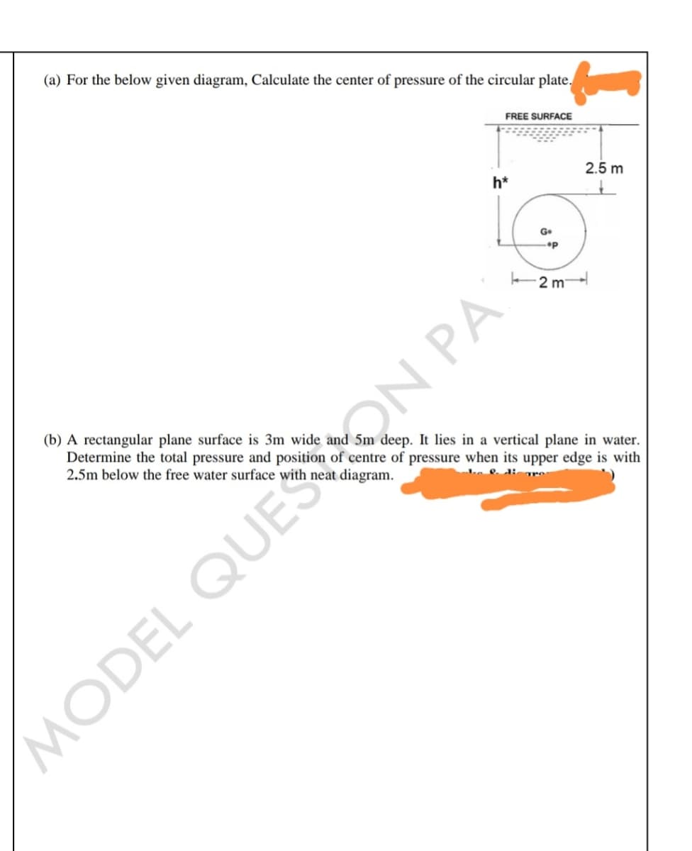 (a) For the below given diagram, Calculate the center of pressure of the circular plate.
FREE SURFACE
2.5 m
h*
G.
2 m
(b) A rectangular plane surface is 3m wide and 5m deep. It lies in a vertical plane in water.
Determine the total pressure and position of centre of pressure when its upper edge is with
2.5m below the free water surface with neat diagram.
MODEL QUESON PA
