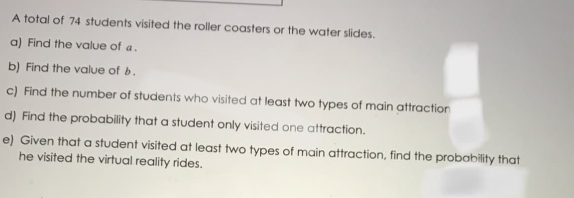 A total of 74 students visited the roller coasters or the water slides.
a) Find the value of a .
b) Find the value of b.
c) Find the number of students who visited at least two types of main attraction
d) Find the probability that a student only visited one attraction.
e) Given that a student visited at least two types of main attraction, find the probability that
he visited the virtual reality rides.
