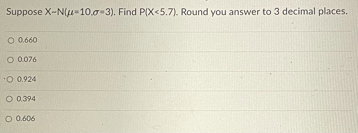 Suppose X~N(=10,0=3). Find P(X<5.7). Round you answer to 3 decimal places.
O 0.660
O 0.076
O 0.924
O 0.394
O 0.606
