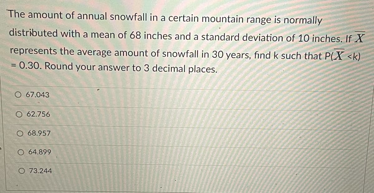 The amount of annual snowfall in a certain mountain range is normally
distributed with a mean of 68 inches and a standard deviation of 10 inches. If X
represents the average amount of snowfall in 30 years, find k such that P(X <k)
= 0.30. Round your answer to 3 decimal places.
67.043
O 62.756
O 68.957
O 64.899
O 73.244
