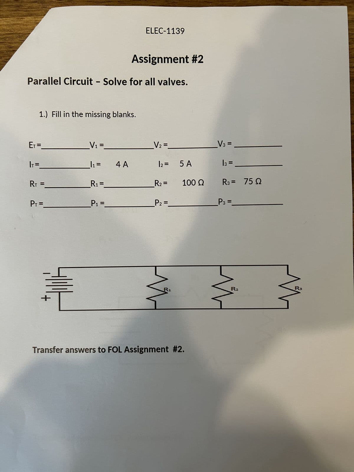 Assignment #2
Parallel Circuit - Solve for all valves.
1.) Fill in the missing blanks.
E₁ =
|₁=
RT =
P₁ =
+
_V₁ =_
|₁ =
R₁ =
P₁ =
ELEC-1139
4 A
_V₂ =
12 =
_R₂ =
_P₂ =
5 A
100 Ω
Transfer answers to FOL Assignment #2.
V3 =
13 =
R3 = 750
_P3 =
R₂
R3