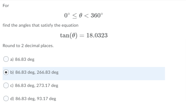 For
0° < 0 < 360°
find the angles that satisfy the equation
tan(0) = 18.0323
Round to 2 decimal places.
a) 86.83 deg
b) 86.83 deg, 266.83 deg
c) 86.83 deg, 273.17 deg
O d) 86.83 deg, 93.17 deg
