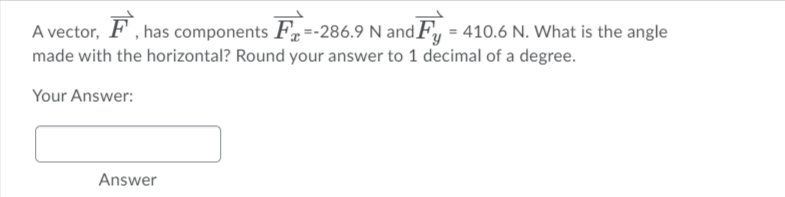 A vector, F , has components F=-286.9 N and Fy = 410.6 N. What is the angle
made with the horizontal? Round your answer to 1 decimal of a degree.
Your Answer:
Answer
