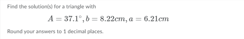 Find the solution(s) for a triangle with
A = 37.1°, b = 8.22cm, a = 6.21cm
Round your answers to 1 decimal places.
