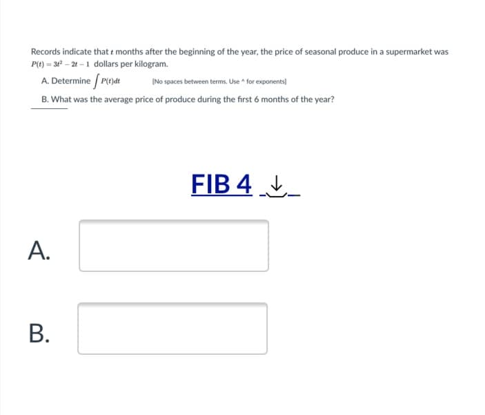 Records indicate that e months after the beginning of the year, the price of seasonal produce in a supermarket was
P(t) = 3 – 2t – 1 dollars per kilogram.
A. Determine / Pydt
(No spaces between terms. Use ^ for exponents]
B. What was the average price of produce during the first 6 months of the year?
FIB 4 _
А.
В.
