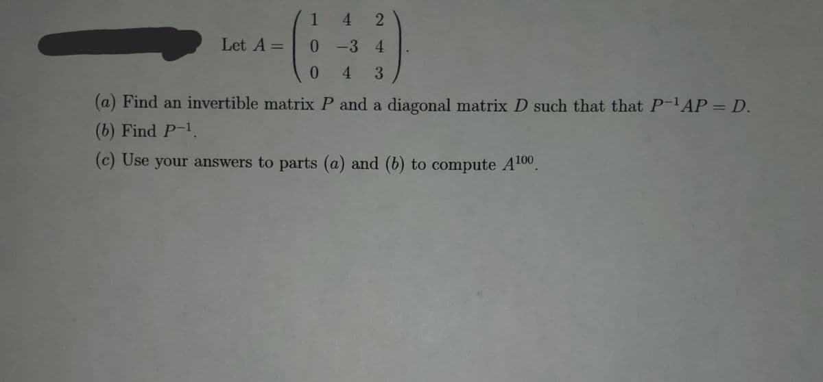 142
Let A =
0-3 4
043
(a) Find an invertible matrix P and a diagonal matrix D such that that P-¹AP = D.
(b) Find P-1.
(c) Use your answers to parts (a) and (b) to compute A¹00