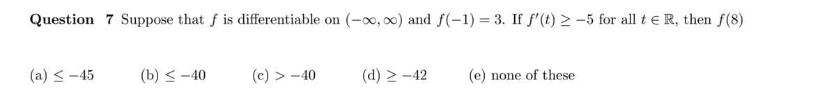 Question 7 Suppose that f is differentiable on (-x, 0) and f(-1) = 3. If f'(t) > –5 for all t e R, then f (8)
(a) < -45
(b) < -40
(c) > -40
(d) > -42
(e) none of these
