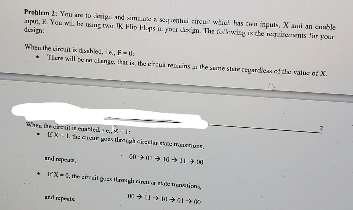 Problem 2: You are to design and simulate a sequential circuit which has two inputs, X and an enable
input, E. You will be using two JK Flip-Flops in your design. The following is the requirements for your
design:
When the circuit is disabled, i.e., E = 0:
There will be no change, that is, the circuit remains in the same state regardless of the value of X.
When the circuit is enabled, i.e., = 1:
If X = 1, the circuit goes through circular state transitions,
00 > 01 → 10 → 11 → 00
and repeats,
If X = 0, the circuit goes through circular state transitions,
00 > 11 → 10 → 01 → 00
and repeats,
