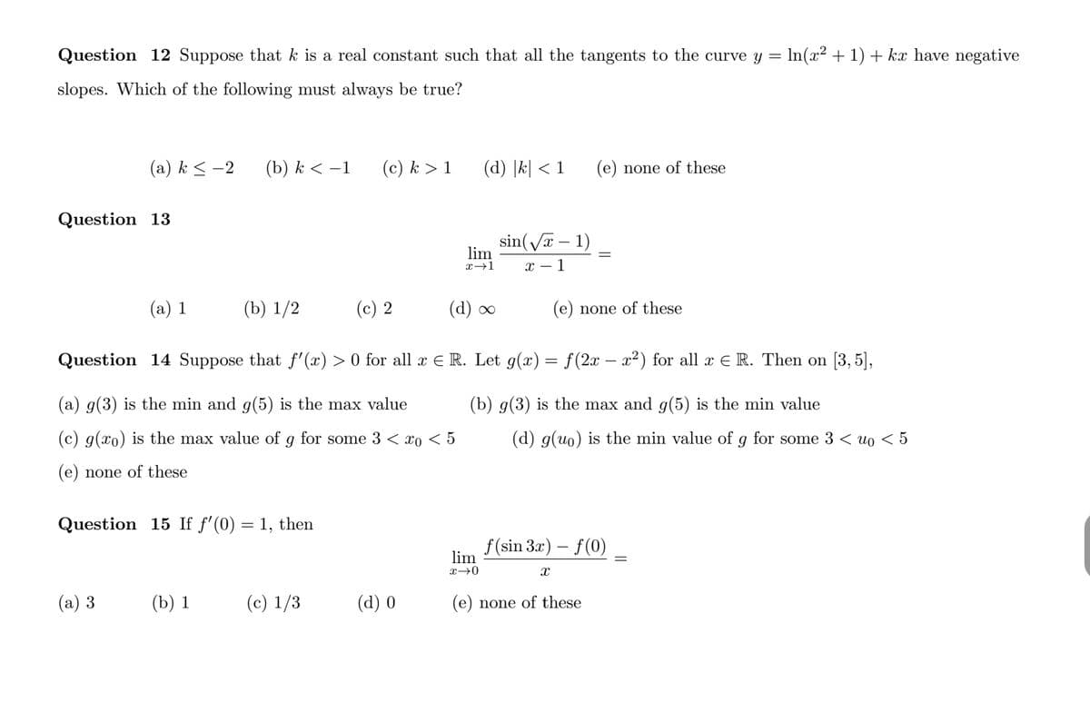 Question 12 Suppose that k is a real constant such that all the tangents to the curve y = In(x² + 1) + kx have negative
slopes. Which of the following must always be true?
(a) k < -2
(b) k < –1
(c) k > 1
(d) |k| < 1
(e) none of these
Question 13
sin(Va – 1)
lim
x→1
x – 1
(a) 1
(b) 1/2
(c) 2
(d) ∞
(e) none of these
Question 14 Suppose that f'(x) > 0 for all x E R. Let g(x)= f(2x – x²) for all x E R. Then on [3, 5],
(a) g(3) is the min and g(5) is the max value
(b) g(3) is the max and g(5) is the min value
(c) g(xo) is the max value of g for some 3 < xo < 5
(d) g(uo) is the min value of g for some 3 < uo < 5
(e) none of these
Question 15 If f'(0) = 1, then
f(sin 3x) – f(0)
lim
x→0
(а) 3
(b) 1
(c) 1/3
(d) 0
(e) none of these
