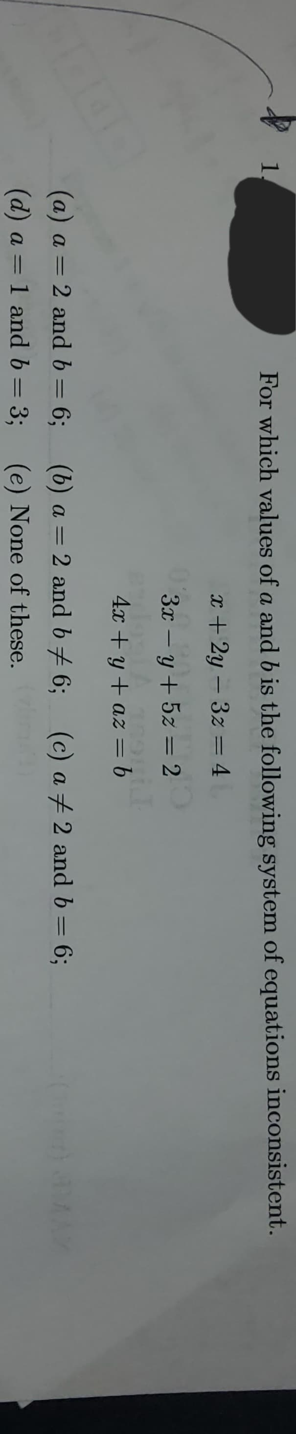 **Example Problem: System of Equations Consistency**

**Problem Statement:**

For which values of \( a \) and \( b \) is the following system of equations inconsistent?

1. \( x + 2y - 3z = 4 \)
2. \( 3x - y + 5z = 2 \)
3. \( 4x + y + az = b \)

(a) \( a = 2 \) and \( b = 6 \);

(b) \( a = 2 \) and \( b \neq 6 \);

(c) \( a \neq 2 \) and \( b = 6 \);

(d) \( a \neq 2 \) and \( b = 3 \);

(e) None of these.