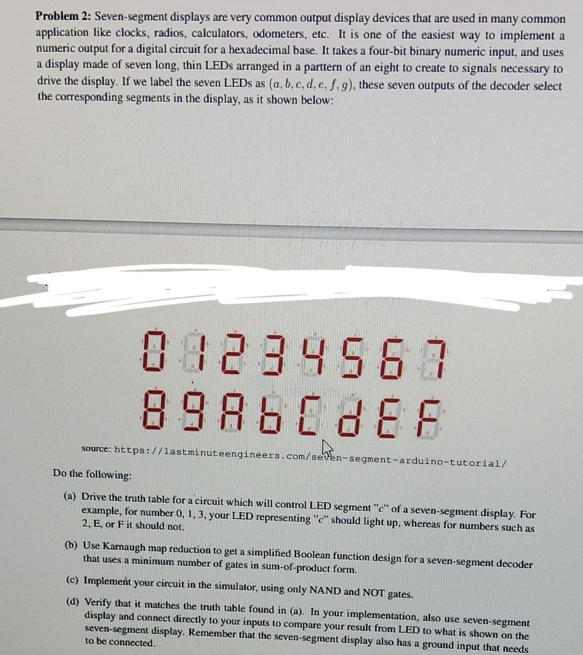 Problem 2: Seven-segment displays are very common output display devices that are used in many common
application like clocks, radios, calculators, odometers, etc. It is one of the easiest way to implement a
numeric output for a digital circuit for a hexadecimal base. It takes a four-bit binary numeric input, and uses
a display made of seven long, thin LEDS arranged in a parttern of an eight to create to signals necessary to
drive the display. If we label the seven LEDS as (a, b, c, d, e, f, g), these seven outputs of the decoder select
the corresponding segments in the display, as it shown below:
08234567
8986688E
source: https://lastminuteengineers.com/seven-segment-arduino-tutorial/
Do the following:
(a) Drive the truth table for a circuit which will control LED segment "c" of a seven-segment display. For
example, for number 0, 1, 3, your LED representing "c" should light up, whereas for numbers such as
2, E, or F it should not.
(b) Use Karnaugh map reduction to get a simplified Boolean function design for a seven-segment decoder
that uses a minimum number of gates in sum-of-product form.
(c) Implement your circuit in the simulator, using only NAND and NOT gates.
(d) Verify that it matches the truth table found in (a). In your implementation, also use seven-segment
display and connect directly to your inputs to compare your result from LED to what is shown on the
seven-segment display. Remember that the seven-segment display also has a ground input that needs
to be connected.
