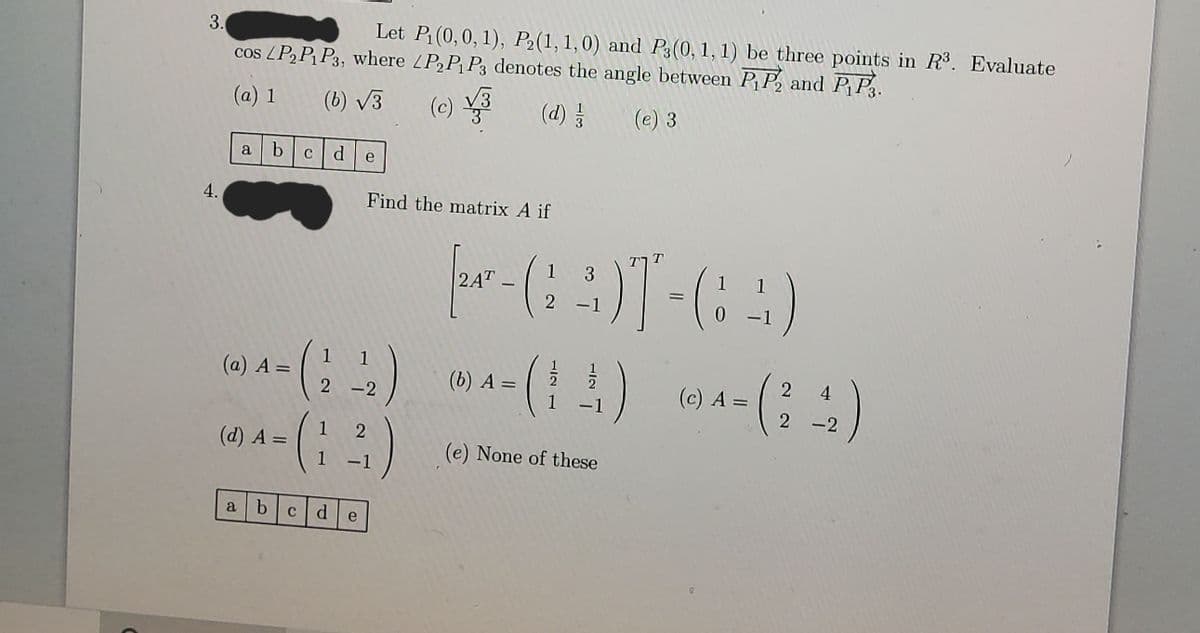 3.
Let P (0,0, 1), P2(1,1,0) and P3(0, 1, 1) be three points in R3. Evaluate
cos LPP P3, where LP,P, P3 denotes the angle between P P, and PP.
(a) 1 (6) V3
(c)
(e)
(d) }
(e) 3
a
b
C d
e
4.
Find the matrix A if
? ךT
3
1
2AT
|
2 -1
1
1
(a) A =
1
(b) A =
(c) A =
2 4
2 -2
1 -1
2 -2
1
(d) A =
(e) None of these
%3D
-1
a bcde
