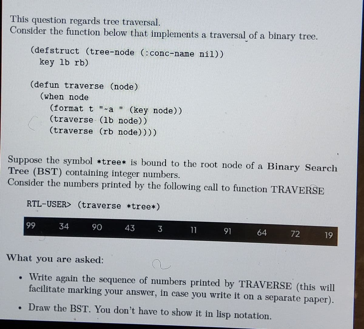 This question regards tree traversal.
Consider the function below that implements a traversal of a binary tree.
(defstruct (tree-node (: conc-name nil))
key lb rb)
(defun traverse (node)
(when node
(format t"-a " (key node))
(traverse (1b node))
(traverse (rb node))))
Suppose the symbol *tree* is bound to the root node of a Binary Search
Tree (BST) containing integer numbers.
Consider the numbers printed by the following call to function TRAVERSE
RTL-USER> (traverse *tree*)
99
34
90
43
3
11
91
64
72
19
What you are asked:
• Write again the sequence of numbers printed by TRAVERSE (this will
facilitate marking your answer, in case you write it on a separate paper).
. Draw the BST. You don't have to show it in lisp notation.