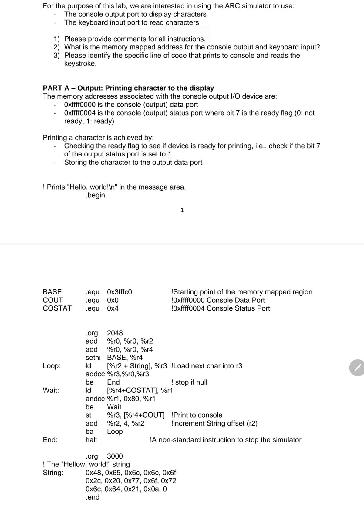For the purpose of this lab, we are interested in using the ARC simulator to use:
The console output port to display characters
The keyboard input port to read characters
1) Please provide comments for all instructions.
2) What is the memory mapped address for the console output and keyboard input?
3) Please identify the specific line of code that prints to console and reads the
keystroke.
PART A - Output: Printing character to the display
The memory addresses associated wi
the
console output I/O device are:
Oxffff0000 is the console (output) data port
Oxffff0004 is the console (output) status port where bit 7 is the ready flag (0: not
ready, 1: ready)
Printing a character is achieved by:
Checking the ready flag to see if device is ready for printing, i.e., check if the bit 7
of the output status port is set to 1
Storing the character to the output data port
! Prints "Hello, world!\n" in the message area.
.begin
1
BASE
COUT
.equ Ox3fffcO
.equ Ox0
.equ Ox4
!Starting point of the memory mapped region
!Oxffff0000 Console Data Port
!Oxffff0004 Console Status Port
COSTAT
2048
.org
add
%r0, %r0, %r2
%r0, %r0, %r4
sethi BASE, %r4
add
Loop:
Id
[%r2 + String], %r3 !Load next char into r3
addcc %r3,%r0,%r3
End
be
! stop if null
Id
andcc %r1, Ox80, %r1
be
Wait:
[%r4+COSTAT]), %r1
Wait
%r3, [%r4+COUT] !Print to console
%r2, 4, %r2
Loop
st
!increment String offset (r2)
add
ba
End:
halt
!A non-standard instruction to stop the simulator
3000
.org
! The "Hellow, world!" string
String:
Ох48, Ох65, 0хбс, Ох6с, 0х6f
Оx2с, Ох20, Ох77, Ох6f, Ох72
Ох6с, Ох64, Ох21, 0х0а, 0
.end
